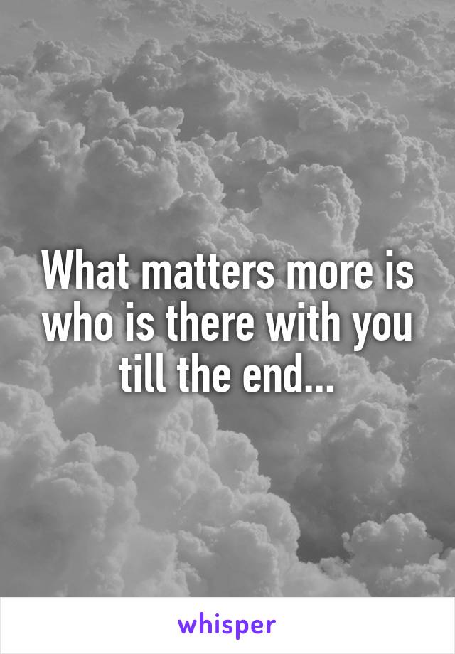 What matters more is who is there with you till the end...