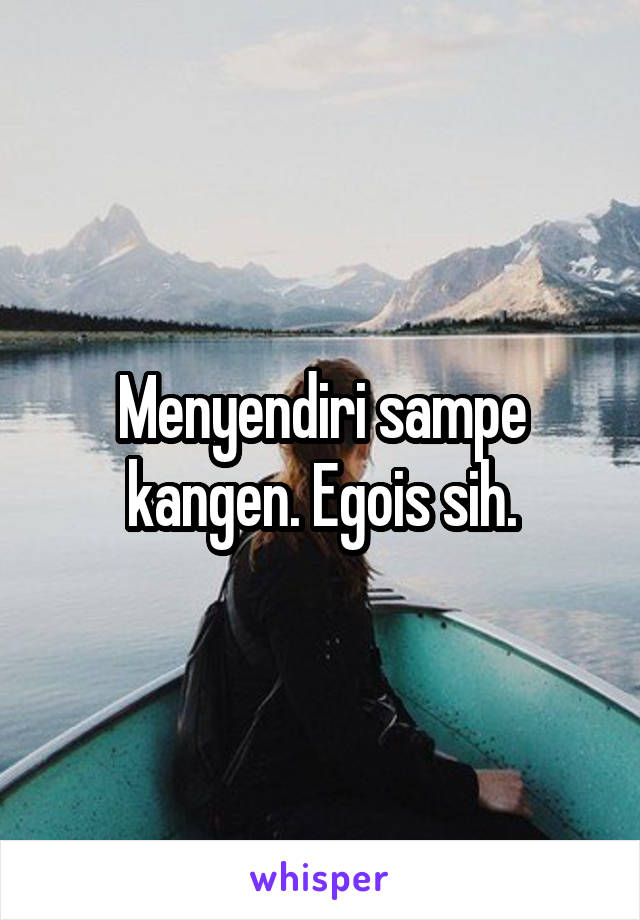 Menyendiri sampe kangen. Egois sih.