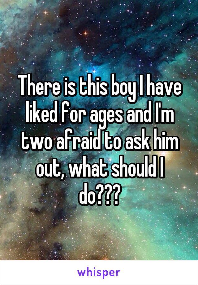 There is this boy I have liked for ages and I'm two afraid to ask him out, what should I do???