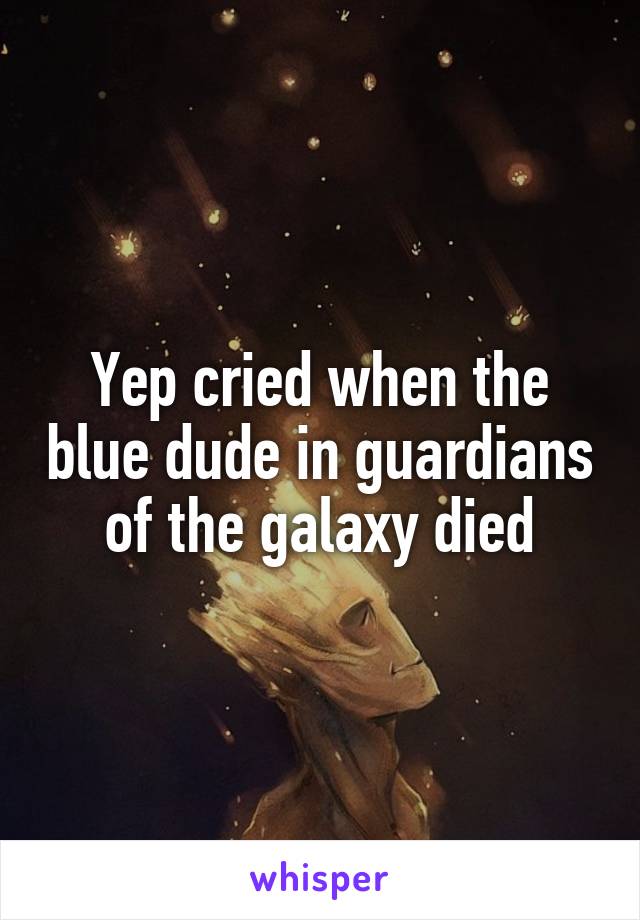 Yep cried when the blue dude in guardians of the galaxy died