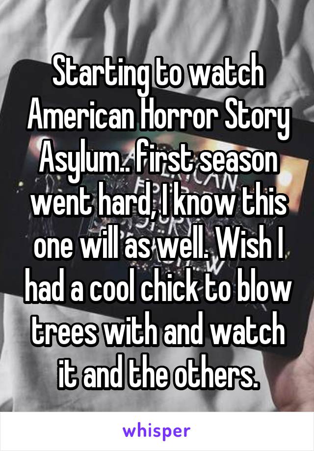 Starting to watch American Horror Story Asylum.. first season went hard, I know this one will as well. Wish I had a cool chick to blow trees with and watch it and the others.