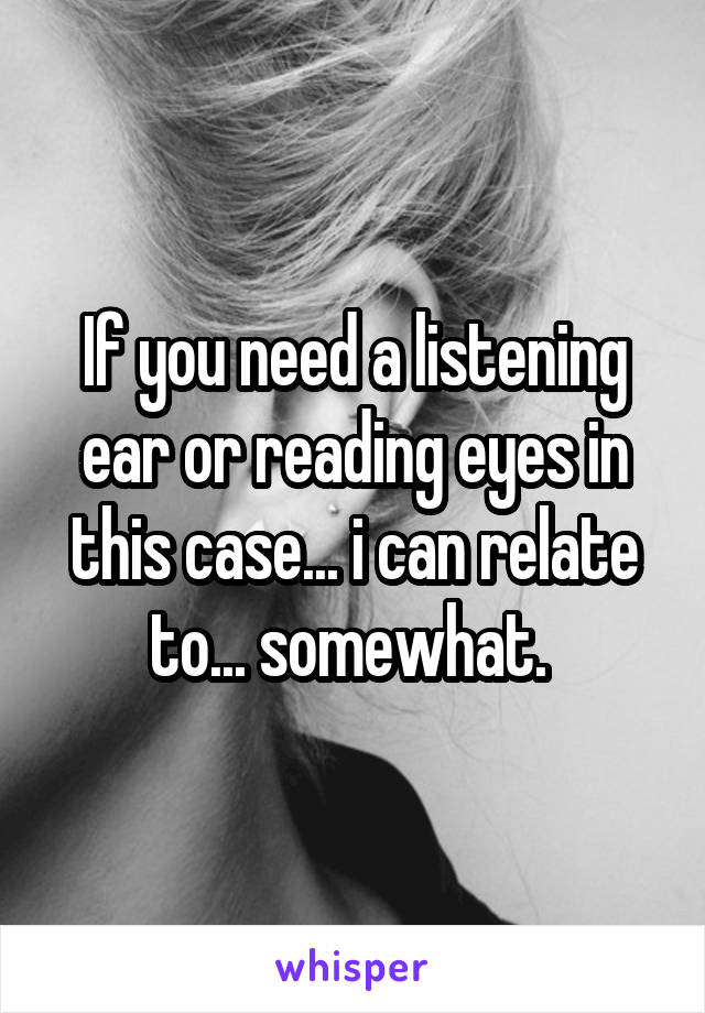 If you need a listening ear or reading eyes in this case... i can relate to... somewhat. 