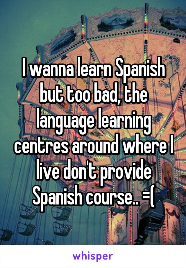 I wanna learn Spanish but too bad, the language learning centres around where I live don't provide Spanish course.. =(