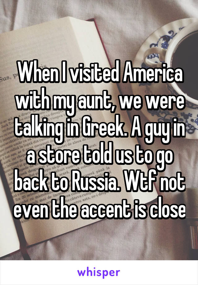 When I visited America with my aunt, we were talking in Greek. A guy in a store told us to go back to Russia. Wtf not even the accent is close