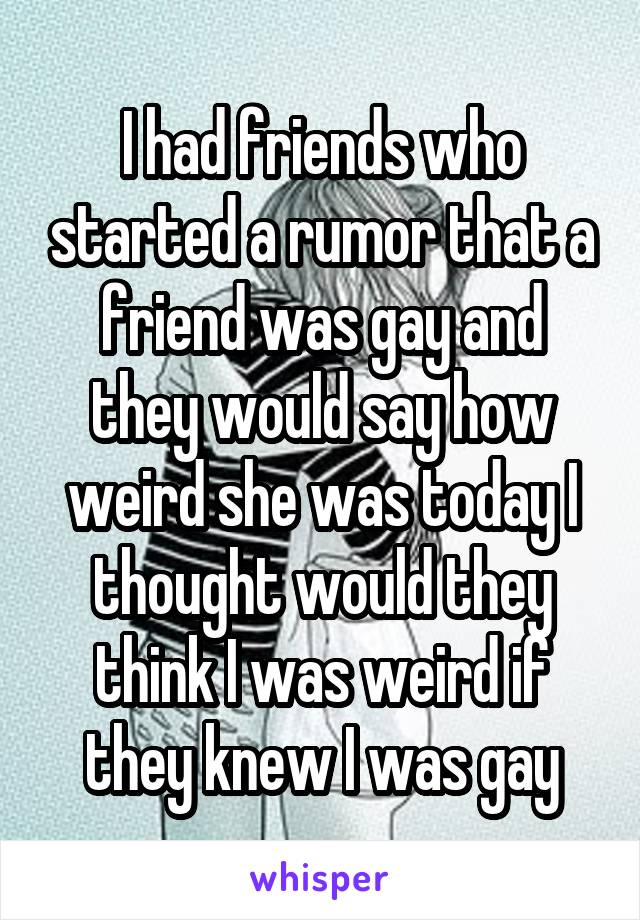 I had friends who started a rumor that a friend was gay and they would say how weird she was today I thought would they think I was weird if they knew I was gay