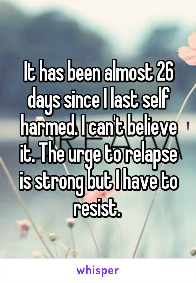 It has been almost 26 days since I last self harmed. I can't believe it. The urge to relapse is strong but I have to resist. 