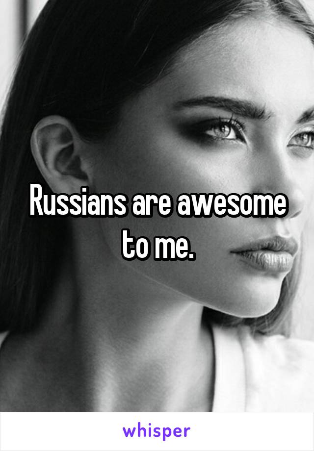 Russians are awesome to me.