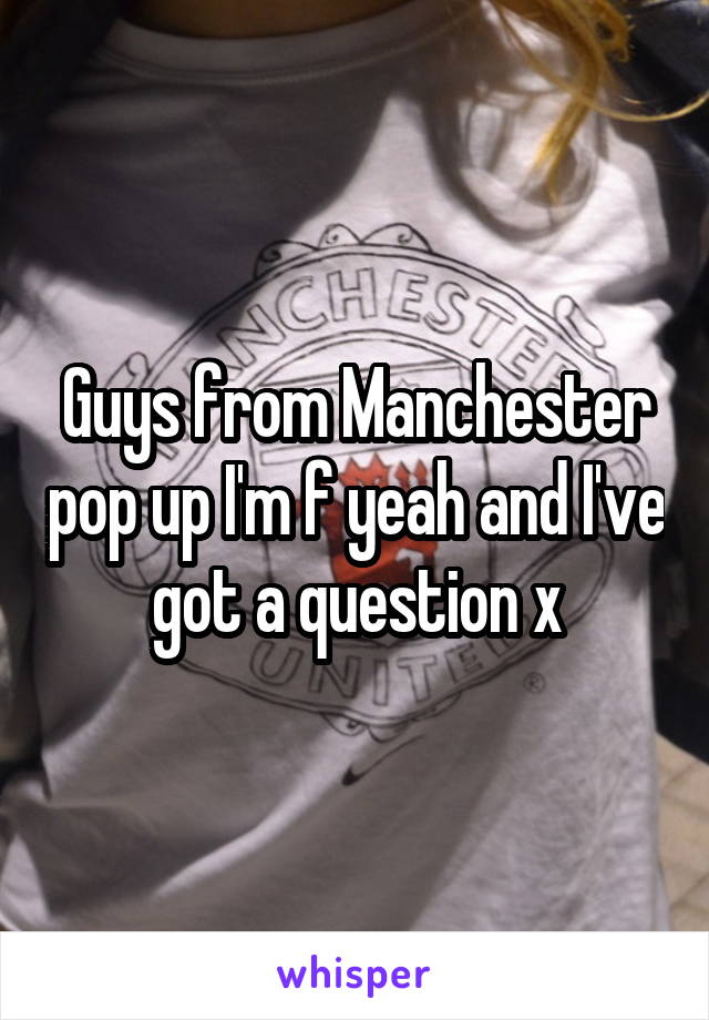 Guys from Manchester pop up I'm f yeah and I've got a question x