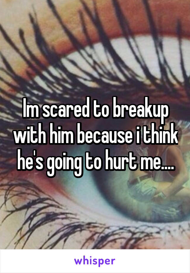 Im scared to breakup with him because i think he's going to hurt me....