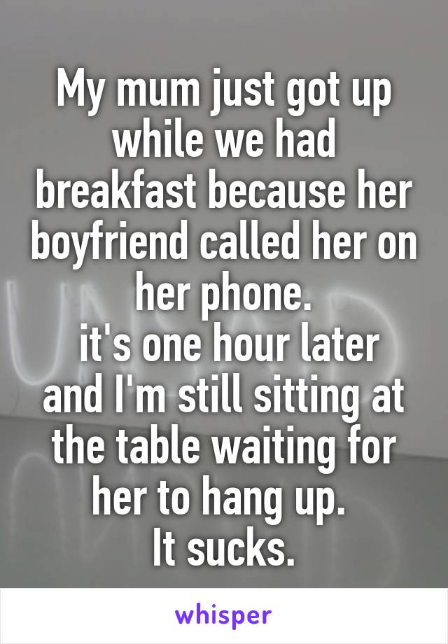 My mum just got up while we had breakfast because her boyfriend called her on her phone.
 it's one hour later and I'm still sitting at the table waiting for her to hang up. 
It sucks.