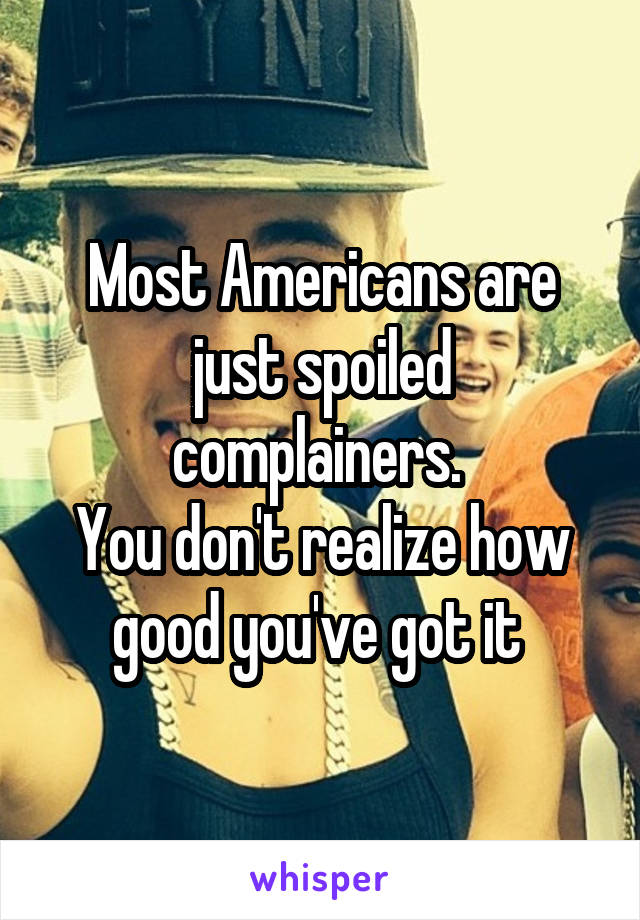 Most Americans are just spoiled complainers. 
You don't realize how good you've got it 