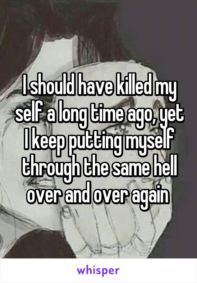 I should have killed my self a long time ago, yet I keep putting myself through the same hell over and over again 