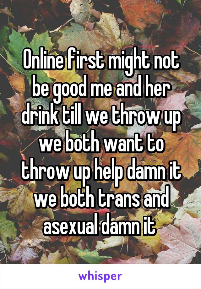 Online first might not be good me and her drink till we throw up we both want to throw up help damn it we both trans and asexual damn it 