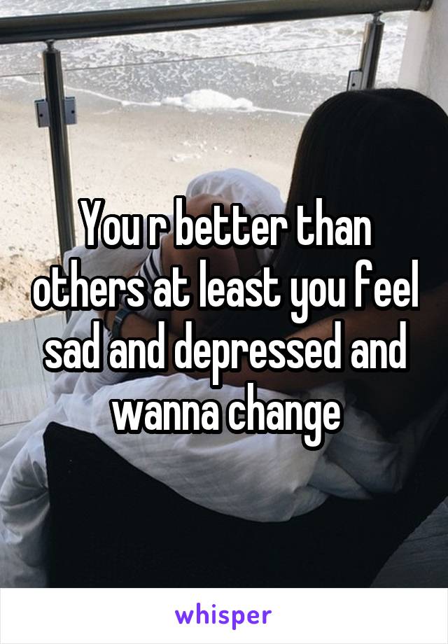 You r better than others at least you feel sad and depressed and wanna change