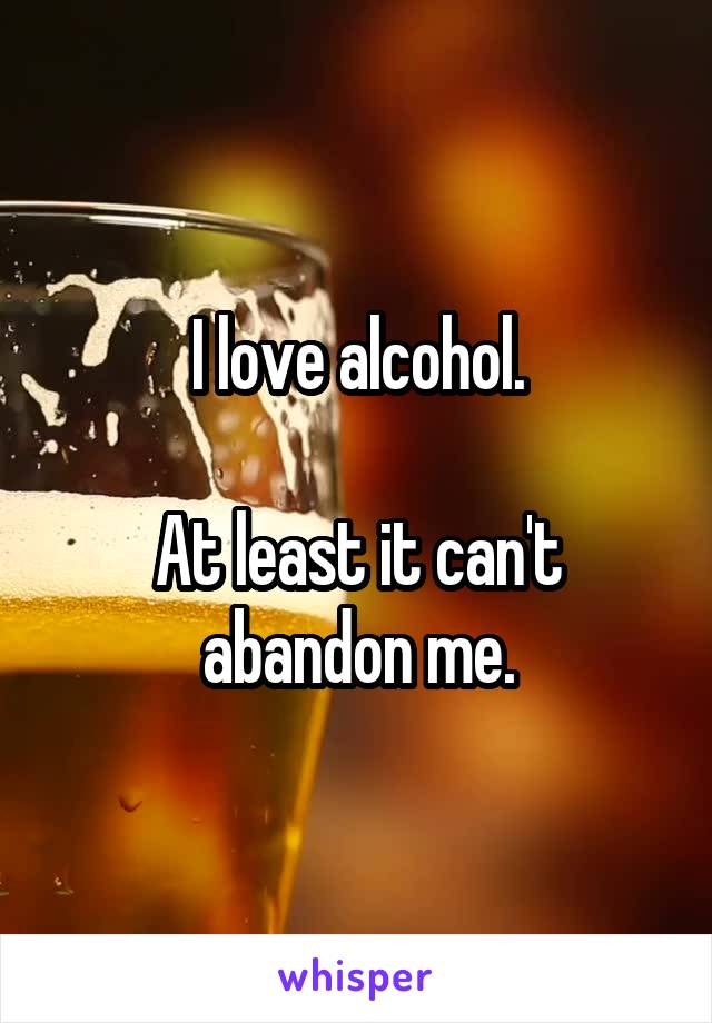 I love alcohol.

At least it can't abandon me.