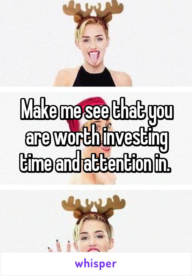 Make me see that you are worth investing time and attention in. 