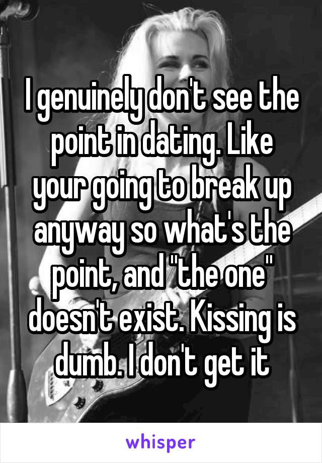 I genuinely don't see the point in dating. Like your going to break up anyway so what's the point, and "the one" doesn't exist. Kissing is dumb. I don't get it