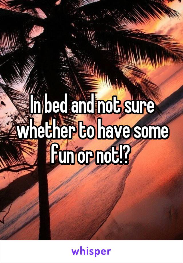 In bed and not sure whether to have some fun or not!? 