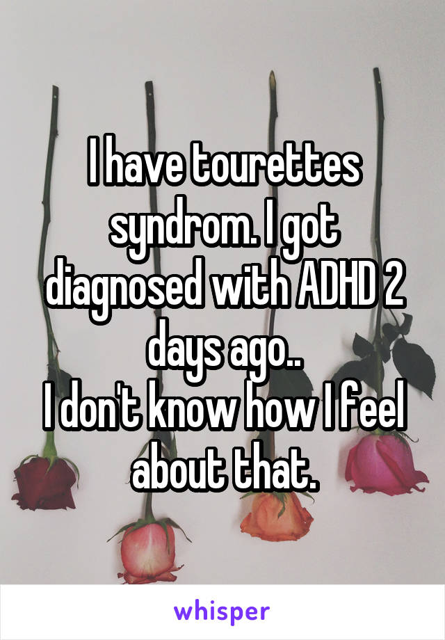 I have tourettes syndrom. I got diagnosed with ADHD 2 days ago..
I don't know how I feel about that.