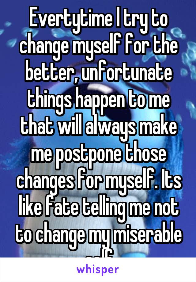 Evertytime I try to change myself for the better, unfortunate things happen to me that will always make me postpone those changes for myself. Its like fate telling me not to change my miserable self