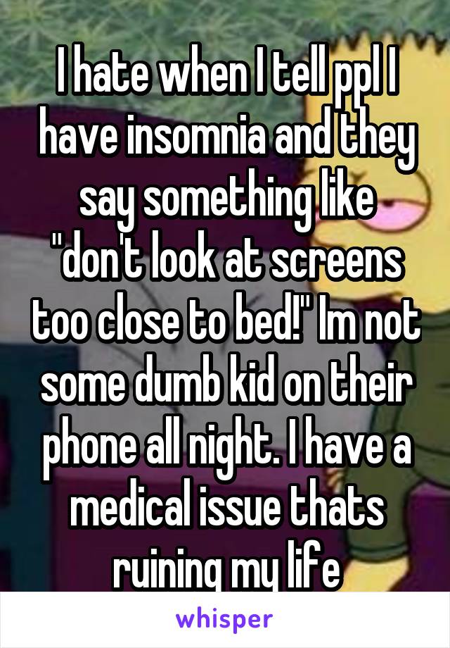 I hate when I tell ppl I have insomnia and they say something like "don't look at screens too close to bed!" Im not some dumb kid on their phone all night. I have a medical issue thats ruining my life