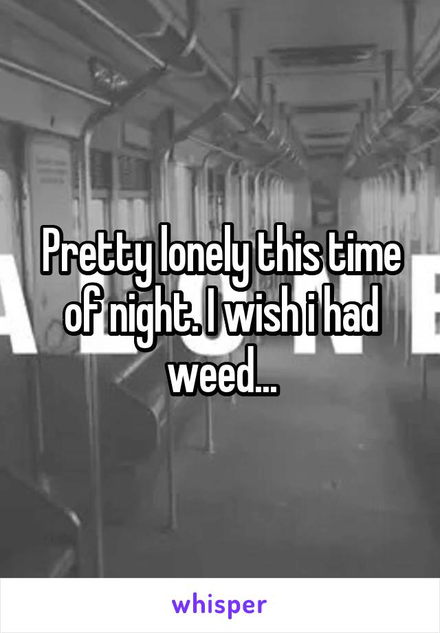 Pretty lonely this time of night. I wish i had weed...