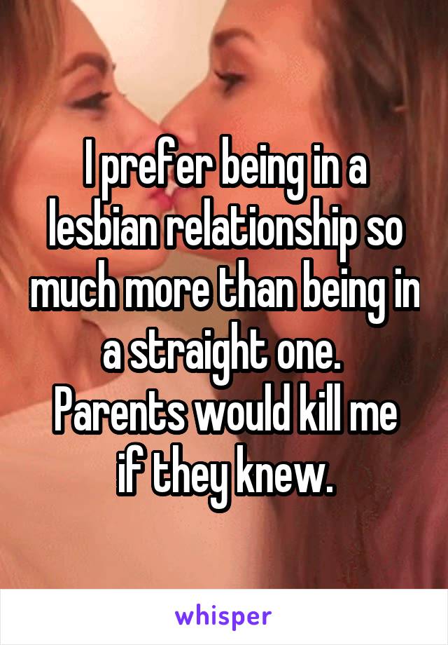 I prefer being in a lesbian relationship so much more than being in a straight one. 
Parents would kill me if they knew.