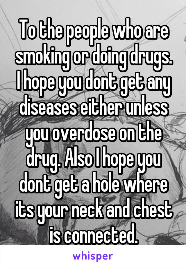 To the people who are smoking or doing drugs. I hope you dont get any diseases either unless you overdose on the drug. Also I hope you dont get a hole where its your neck and chest is connected.