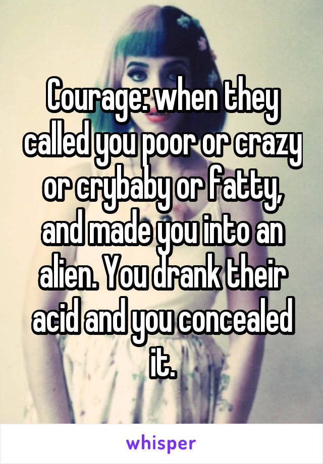 Courage: when they called you poor or crazy or crybaby or fatty, and made you into an alien. You drank their acid and you concealed it.