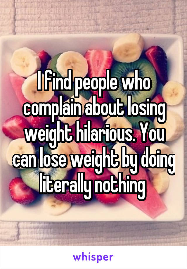 I find people who complain about losing weight hilarious. You can lose weight by doing literally nothing 