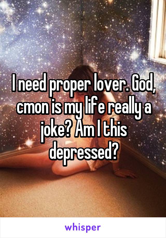 I need proper lover. God, cmon is my life really a joke? Am I this depressed?