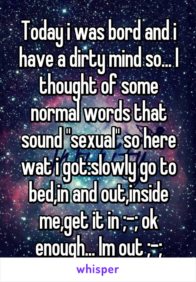 Today i was bord and i have a dirty mind so... I thought of some normal words that sound "sexual" so here wat i got:slowly go to bed,in and out,inside me,get it in ;-; ok enough... Im out ;-;