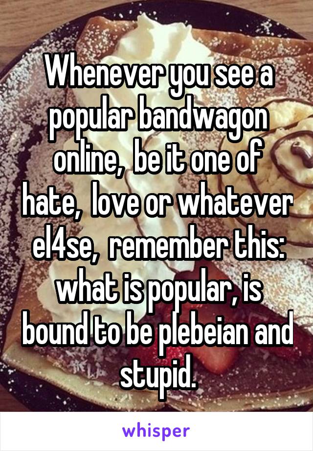 Whenever you see a popular bandwagon online,  be it one of hate,  love or whatever el4se,  remember this: what is popular, is bound to be plebeian and stupid.