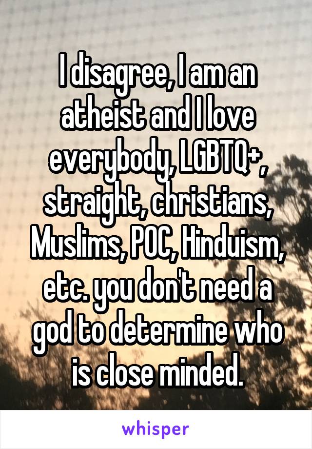 I disagree, I am an atheist and I love everybody, LGBTQ+, straight, christians, Muslims, POC, Hinduism, etc. you don't need a god to determine who is close minded.