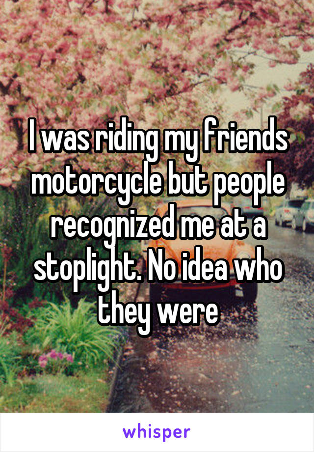 I was riding my friends motorcycle but people recognized me at a stoplight. No idea who they were