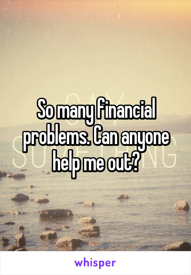 So many financial problems. Can anyone help me out?