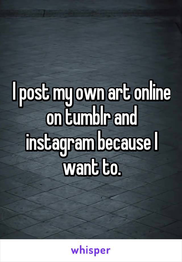 I post my own art online on tumblr and instagram because I want to.