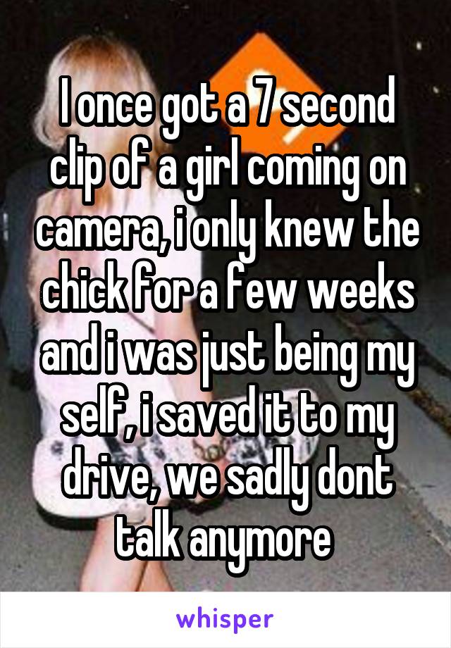 I once got a 7 second clip of a girl coming on camera, i only knew the chick for a few weeks and i was just being my self, i saved it to my drive, we sadly dont talk anymore 