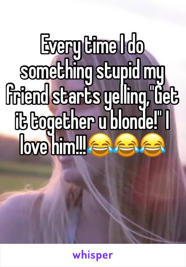 Every time I do something stupid my friend starts yelling,"Get it together u blonde!" I love him!!!😂😂😂