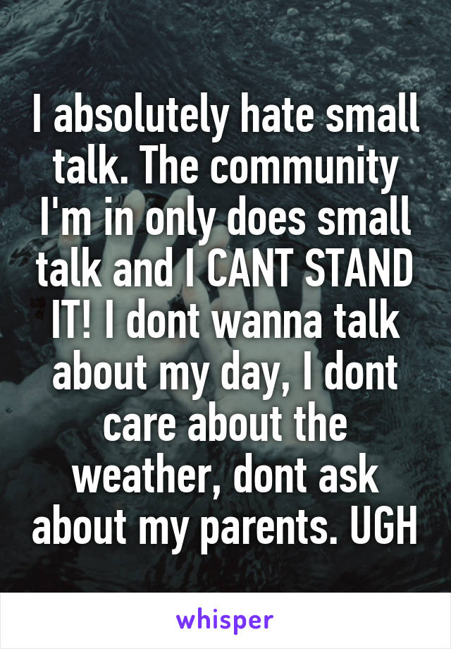 I absolutely hate small talk. The community I'm in only does small talk and I CANT STAND IT! I dont wanna talk about my day, I dont care about the weather, dont ask about my parents. UGH