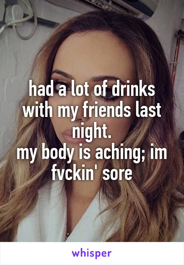 had a lot of drinks with my friends last night.
my body is aching; im fvckin' sore