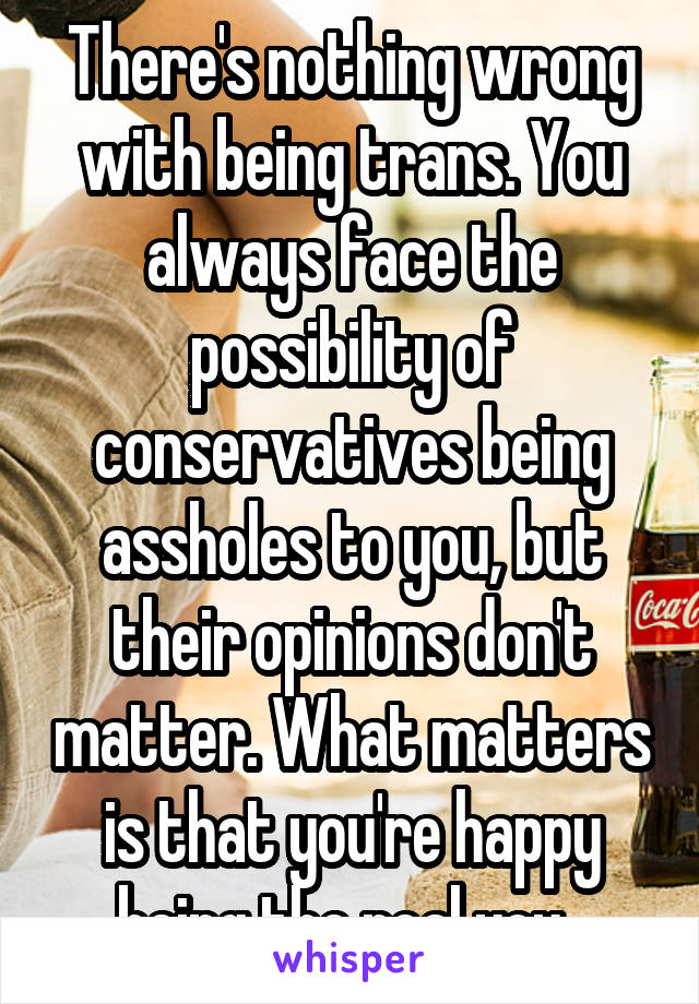 There's nothing wrong with being trans. You always face the possibility of conservatives being assholes to you, but their opinions don't matter. What matters is that you're happy being the real you. 