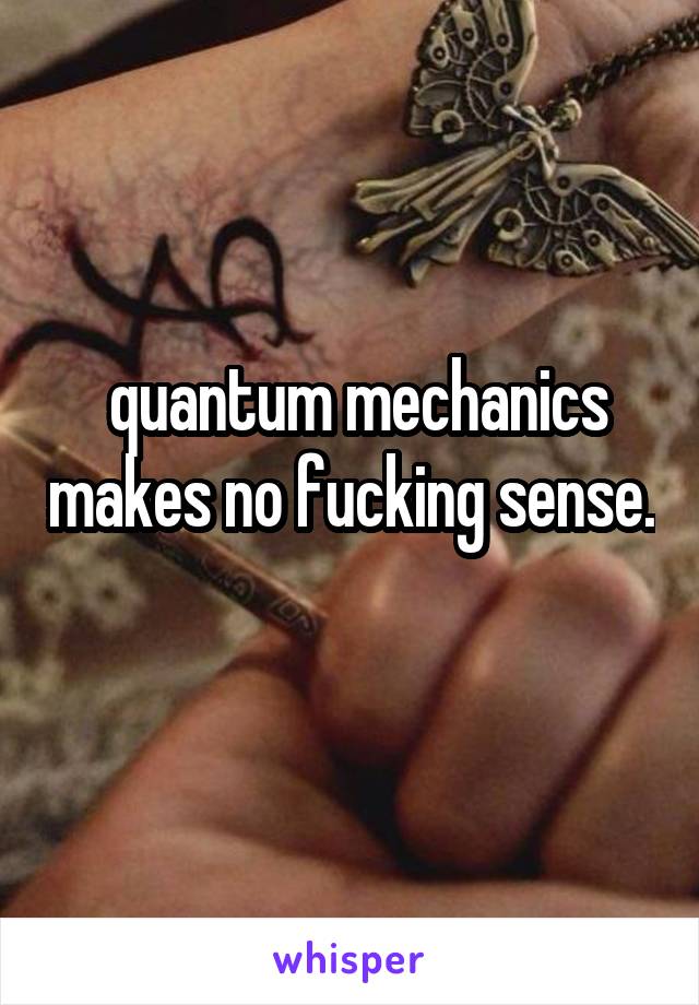  quantum mechanics makes no fucking sense. 