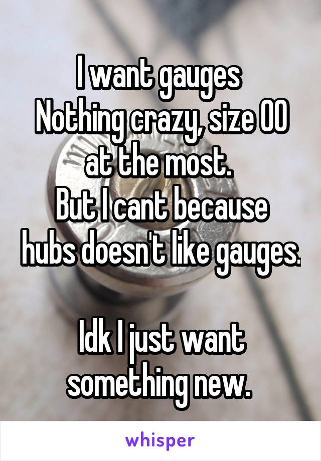 I want gauges 
Nothing crazy, size 00 at the most. 
But I cant because hubs doesn't like gauges. 
Idk I just want something new. 