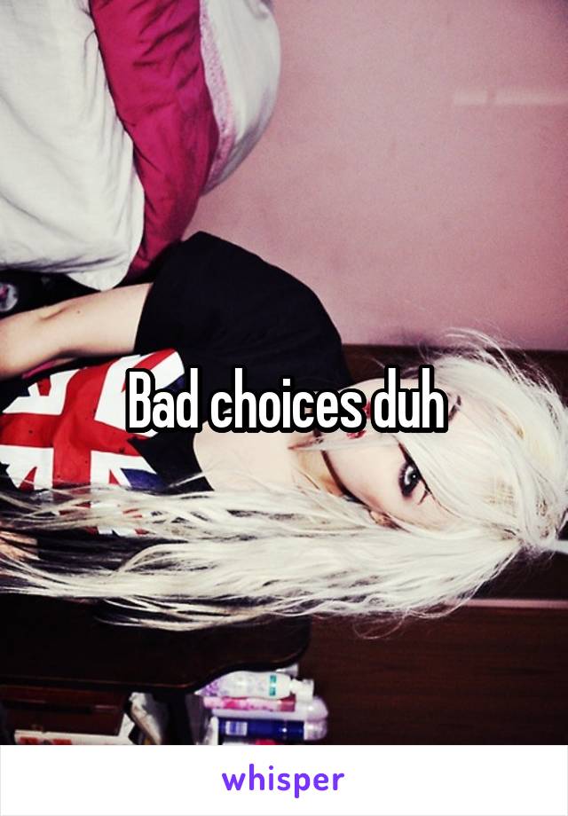 Bad choices duh