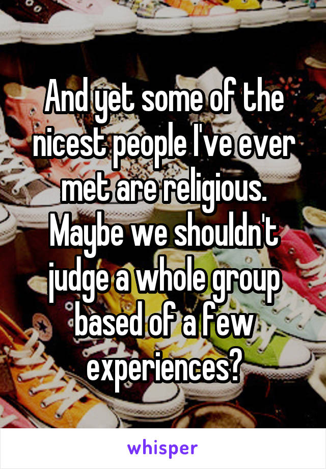 And yet some of the nicest people I've ever met are religious. Maybe we shouldn't judge a whole group based of a few experiences?