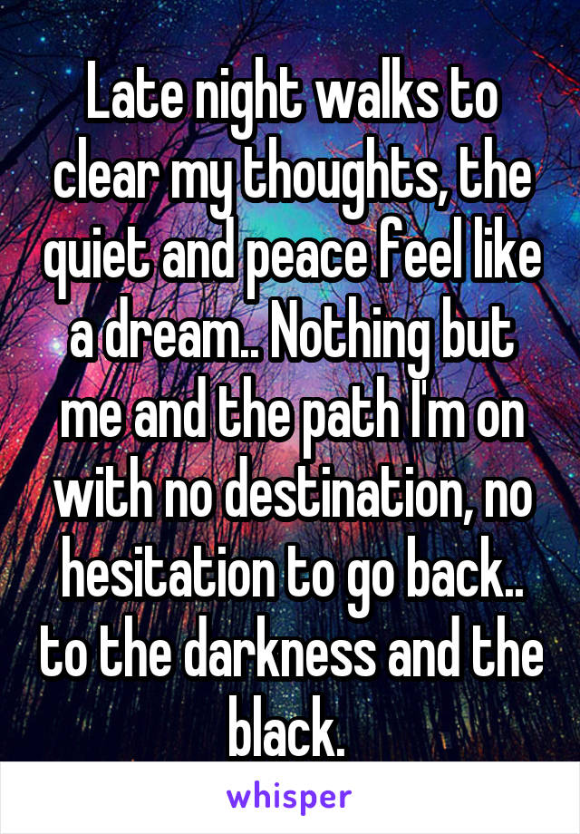 Late night walks to clear my thoughts, the quiet and peace feel like a dream.. Nothing but me and the path I'm on with no destination, no hesitation to go back.. to the darkness and the black. 