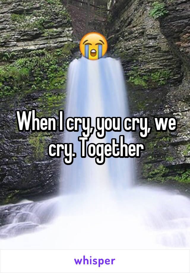 When I cry, you cry, we cry. Together