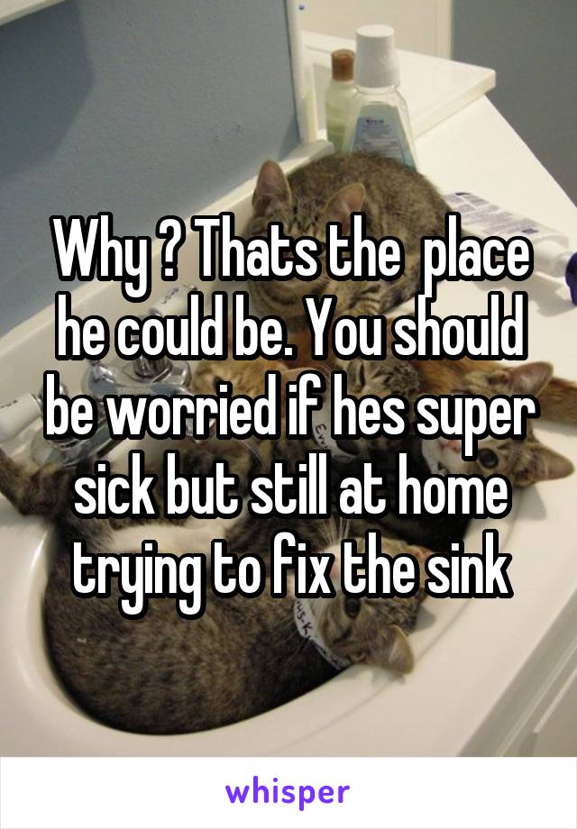 Why ? Thats the  place he could be. You should be worried if hes super sick but still at home trying to fix the sink