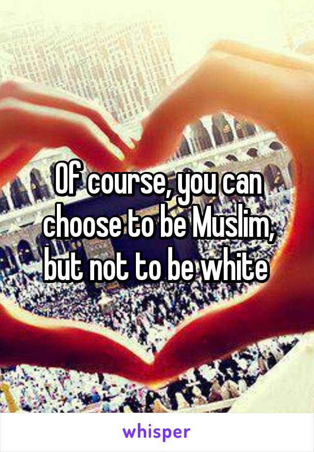 Of course, you can choose to be Muslim, but not to be white 